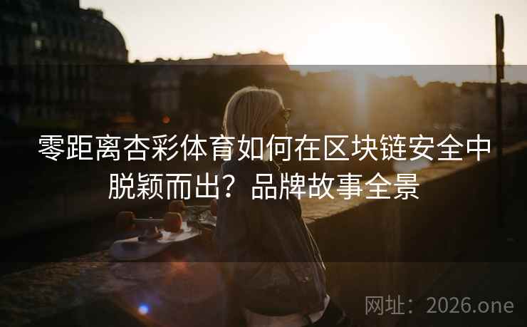 零距离杏彩体育如何在区块链安全中脱颖而出?品牌故事全景